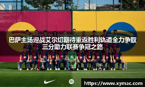 巴萨主场迎战艾尔切期待重返胜利轨道全力争取三分助力联赛争冠之路