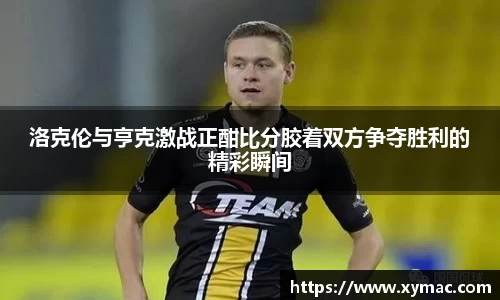 洛克伦与亨克激战正酣比分胶着双方争夺胜利的精彩瞬间
