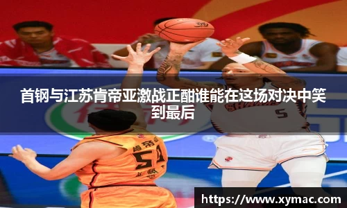 首钢与江苏肯帝亚激战正酣谁能在这场对决中笑到最后